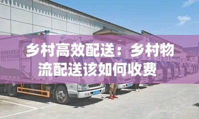 乡村高效配送：乡村物流配送该如何收费 