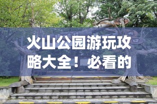 火山公园游玩攻略大全！必看的旅游指南！