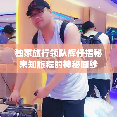 独家旅行领队辉仔揭秘未知旅程的神秘面纱