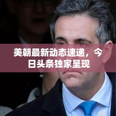 美朝最新动态速递，今日头条独家呈现