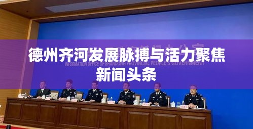 德州齐河发展脉搏与活力聚焦新闻头条